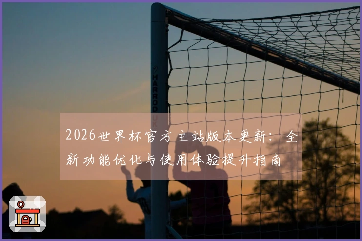 2026世界杯官方主站版本更新：全新功能优化与使用体验提升指南