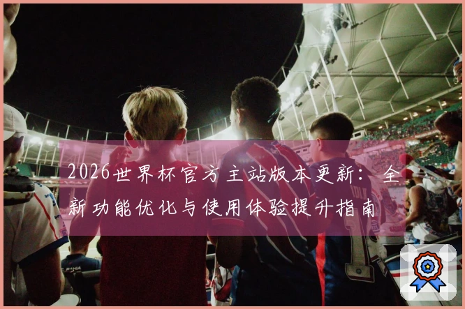 2026世界杯官方主站版本更新：全新功能优化与使用体验提升指南