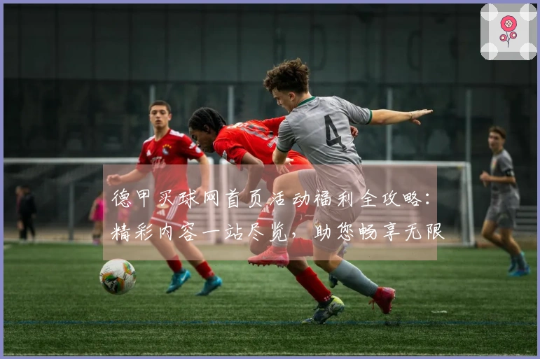 德甲买球网首页活动福利全攻略：精彩内容一站尽览，助您畅享无限可能