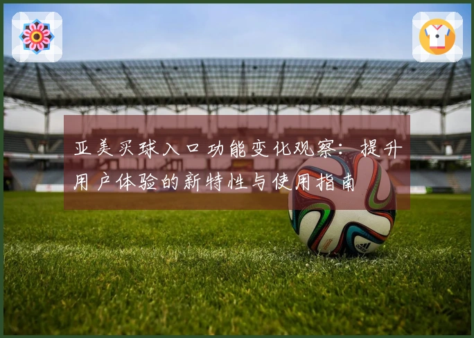 亚美买球入口功能变化观察：提升用户体验的新特性与使用指南